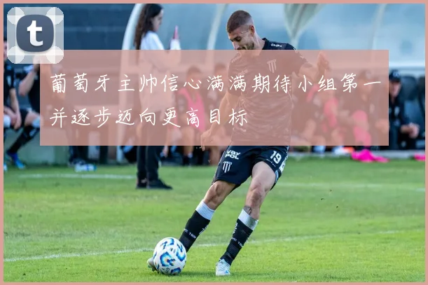 葡萄牙主帅信心满满期待小组第一并逐步迈向更高目标