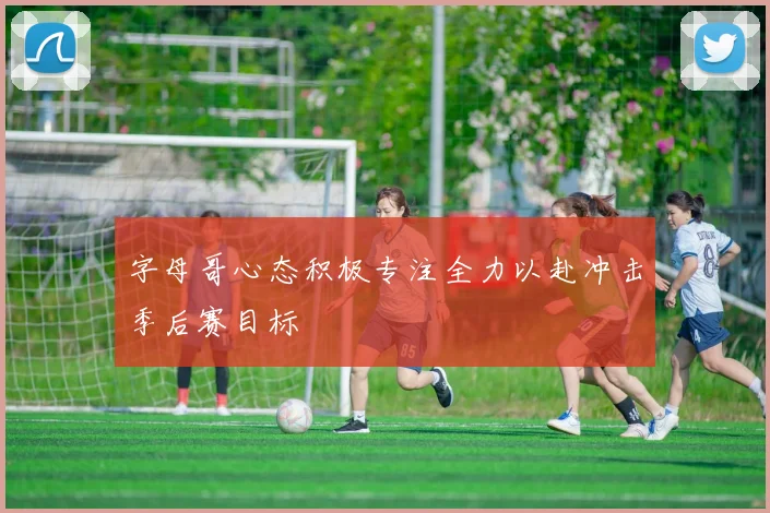 字母哥心态积极专注全力以赴冲击季后赛目标