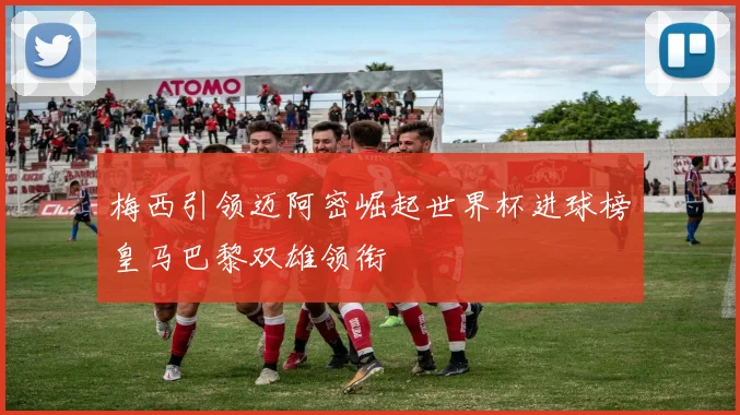 梅西引领迈阿密崛起世界杯进球榜皇马巴黎双雄领衔