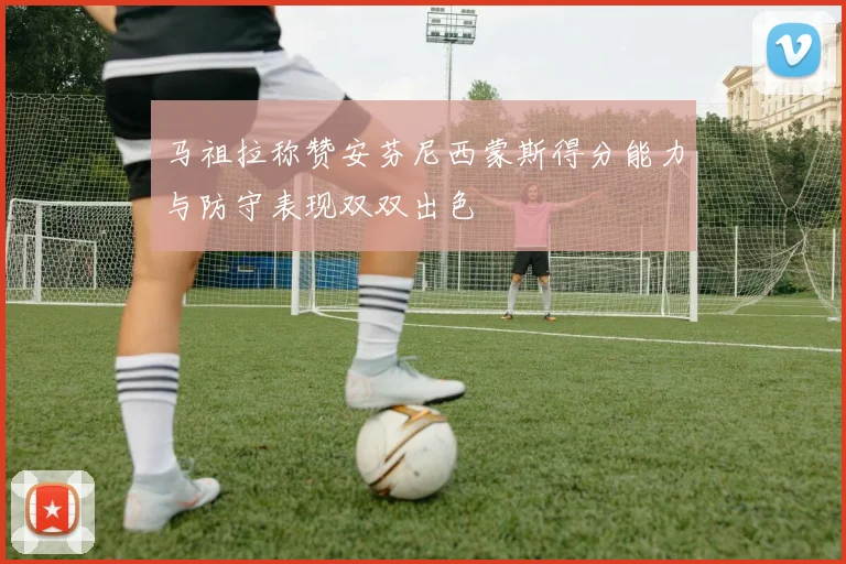 马祖拉称赞安芬尼西蒙斯得分能力与防守表现双双出色
