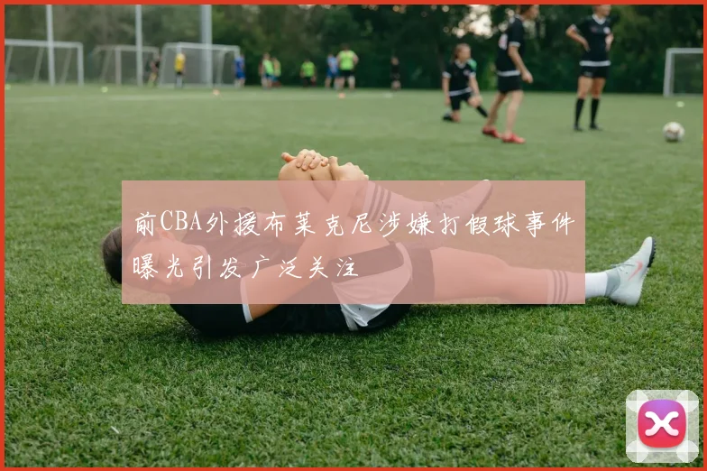 前CBA外援布莱克尼涉嫌打假球事件曝光引发广泛关注