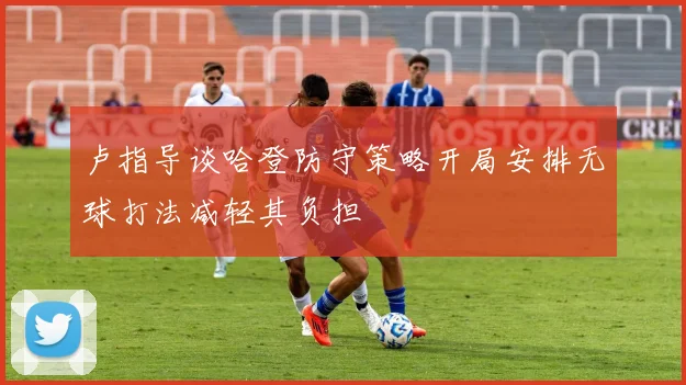 卢指导谈哈登防守策略开局安排无球打法减轻其负担