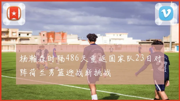 杨瀚森时隔486天重返国家队23日对阵荷兰男篮迎战新挑战