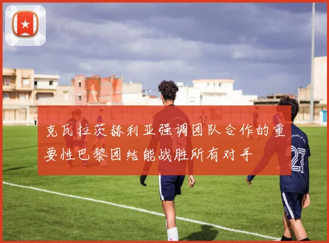 克瓦拉茨赫利亚强调团队合作的重要性巴黎团结能战胜所有对手