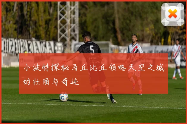 小波特探秘马丘比丘领略天空之城的壮丽与奇迹