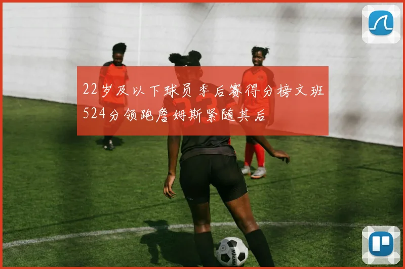 22岁及以下球员季后赛得分榜文班524分领跑詹姆斯紧随其后
