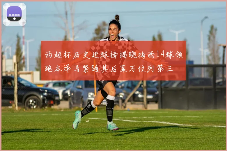 西超杯历史进球榜揭晓梅西14球领跑本泽马紧随其后莱万位列第三