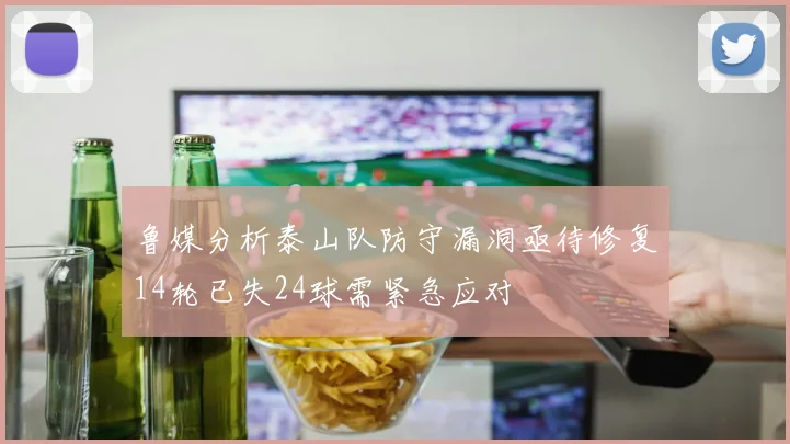 鲁媒分析泰山队防守漏洞亟待修复14轮已失24球需紧急应对