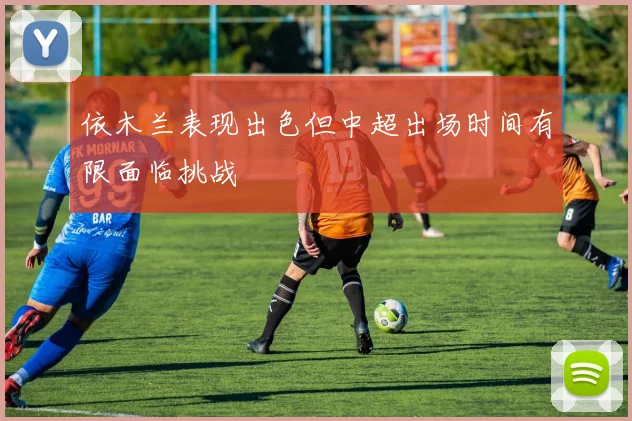 依木兰表现出色但中超出场时间有限面临挑战