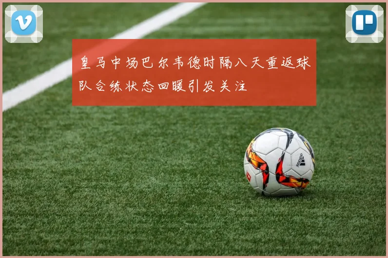 皇马中场巴尔韦德时隔八天重返球队合练状态回暖引发关注