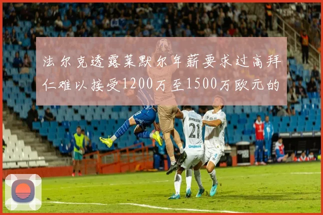 法尔克透露莱默尔年薪要求过高拜仁难以接受1200万至1500万欧元的报价