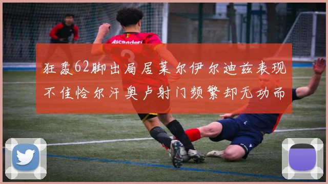 狂轰62脚出局居莱尔伊尔迪兹表现不佳恰尔汗奥卢射门频繁却无功而返