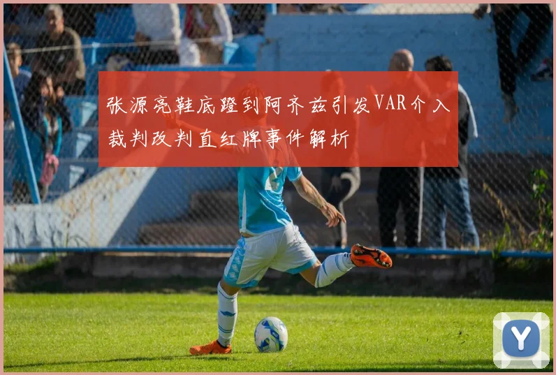 张源亮鞋底蹬到阿齐兹引发VAR介入裁判改判直红牌事件解析