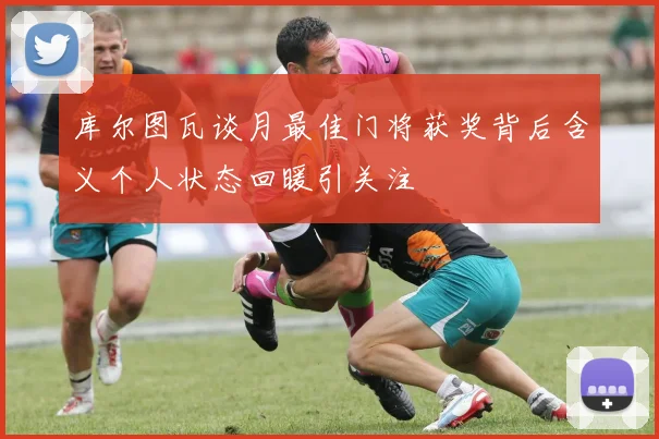 库尔图瓦谈月最佳门将获奖背后含义个人状态回暖引关注