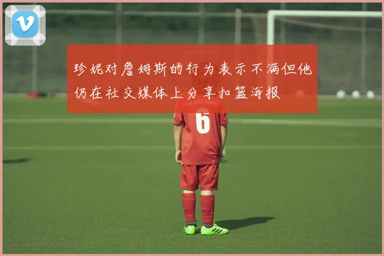 珍妮对詹姆斯的行为表示不满但他仍在社交媒体上分享扣篮海报