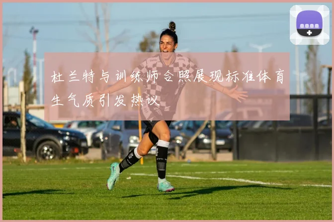 杜兰特与训练师合照展现标准体育生气质引发热议