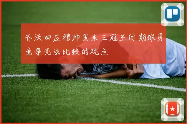 齐沃回应穆帅国米三冠王时期球员竞争无法比较的观点