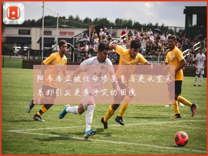 阿韦洛亚被任命修复皇马更衣室关系却引发更多冲突的困境
