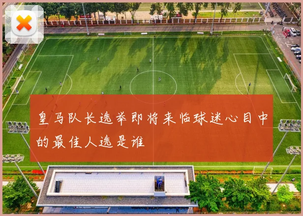 皇马队长选举即将来临球迷心目中的最佳人选是谁