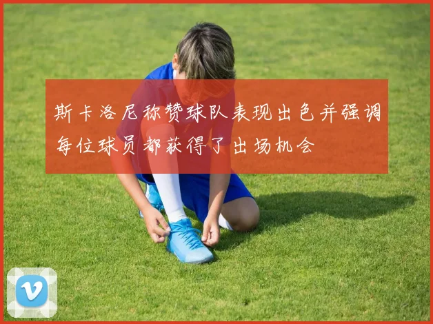 斯卡洛尼称赞球队表现出色并强调每位球员都获得了出场机会