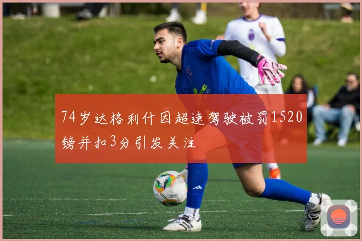 74岁达格利什因超速驾驶被罚1520镑并扣3分引发关注
