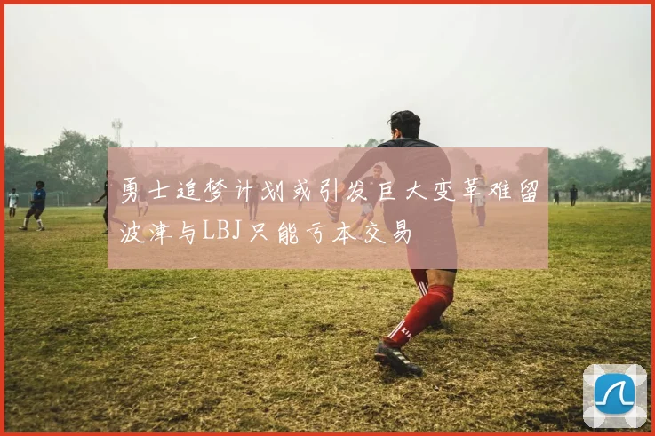 勇士追梦计划或引发巨大变革难留波津与LBJ只能亏本交易