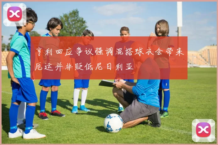 亨利回应争议强调混搭球衣会带来厄运并非贬低尼日利亚