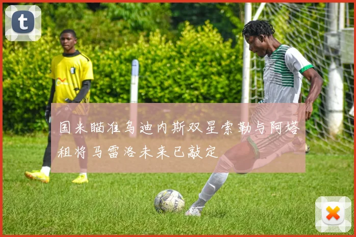 国米瞄准乌迪内斯双星索勒与阿塔租将马雷洛未来已敲定