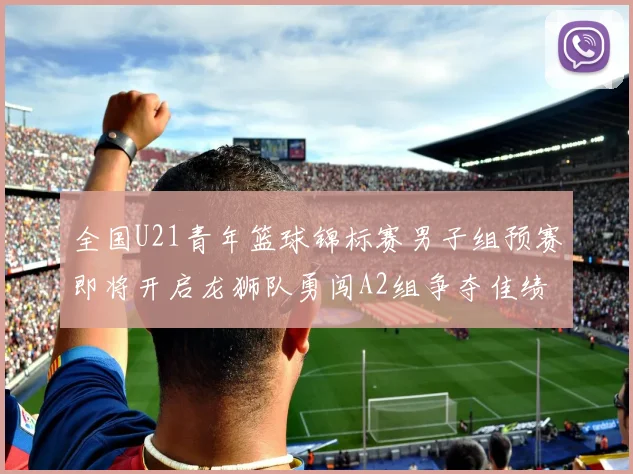 全国U21青年篮球锦标赛男子组预赛即将开启龙狮队勇闯A2组争夺佳绩