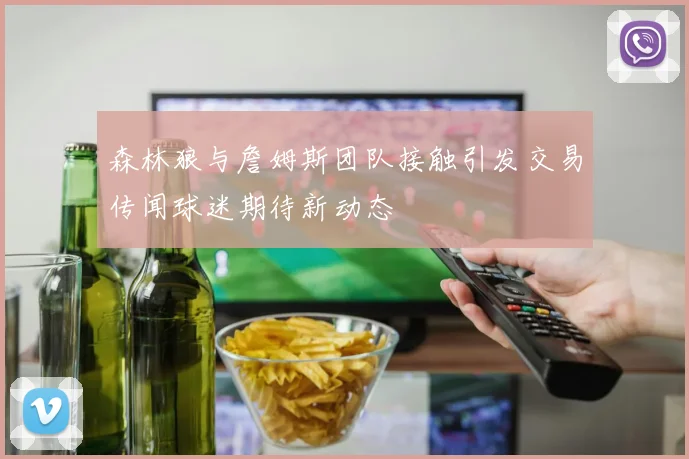 森林狼与詹姆斯团队接触引发交易传闻球迷期待新动态