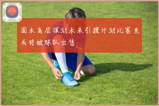 国米高层谋划未来引援计划比塞克或将被球队出售