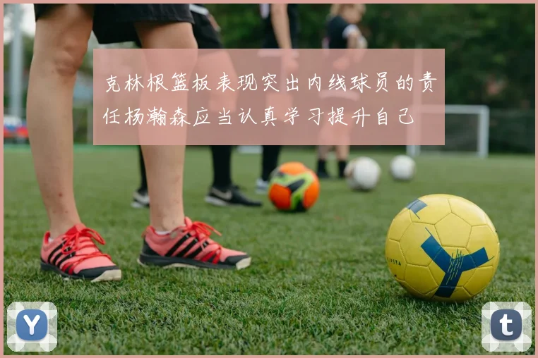 克林根篮板表现突出内线球员的责任杨瀚森应当认真学习提升自己